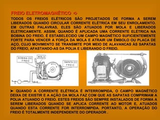 FREIO ELETROMAGNÉTICO     TODOS OS FREIOS ELÉTRICOS SÃO PROJETADOS DE FORMA A SEREM LIBERADOS QUANDO CIRCULAR CORRENTE ELÉTRICA EM SEU ENROLAMENTO. EM OUTRAS PALAVRAS, ELES SÃO ATUADOS POR MOLA E LIBERADOS ELETRICAMENTE. ASSIM, QUANDO É APLICADA UMA CORRENTE ELÉTRICA NA BOBINA DO FREIO, É ESTABELECIDO UM CAMPO MAGNÉTICO SUFICIENTEMENTE FORTE PARA VENCER A FORÇA DA MOLA E ATRAIR UM ÊMBOLO OU PLACA DE AÇO, CUJO MOVIMENTO SE TRANSMITE POR MEIO DE ALAVANCAS ÀS SAPATAS DO FREIO, AFASTANDO-AS DA POLIA E LIBERANDO O FREIO.    QUANDO A CORRENTE ELÉTRICA É INTERROMPIDA, O CAMPO MAGNÉTICO DEIXA DE EXISTIR E A AÇÃO DA MOLA FAZ COM QUE AS SAPATAS COMPRIMAM A POLIA ATUANDO O FREIO. ESTES FREIOS SÃO SEMPRE INSTALADOS DE FORMA A SEREM LIBERADOS QUANDO SE APLICA CORRENTE AO MOTOR E, ATUADOS QUANDO ESTA CORRENTE FOR INTERROMPIDA. PORTANTO, A OPERAÇÃO DO FREIO É TOTALMENTE INDEPENDENTE DO OPERADOR . 