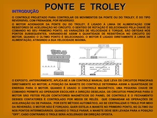 PONTE  E  TROLEY O CONTROLE PROJETADO PARA CONTROLAR OS MOVIMENTOS DA PONTE OU DO TROLEY, É DO TIPO REVERSÍVEL COM FRENAGEM,  POR REVERSÃO . O MOTOR ACIONADOR DA PONTE OU DO TROLEY, É LIGADO À LINHA DE ALIMENTAÇÃO COM RESISTORES DE ACELERAÇÃO NO CIRCUITO. O SENTIDO DE ROTAÇÃO É SELECIONADO PELA CHAVE DE COMANDO NO SEU PRIMEIRO PONTO. AS VARIAÇÕES DE VELOCIDADE E TORQUE, SÃO OBTIDAS NOS PONTOS SUBSEQUENTES, VARIANDO-SE ASSIM A QUANTIDADE DE RESISTÊNCIA NO CIRCUITO DO MOTOR. QUANDO O ÚLTIMO PONTO É SELECIONADO, O MOTOR É LIGADO DIRETAMENTE À LINHA DE ALIMENTAÇÃO, ATINGINDO A SUA VELOCIDADE MÁXIMA. INTRODUÇÃO O EXPOSTO, ANTERIORMENTE, APLICA-SE A UM CONTROLE MANUAL QUE LEVA OS CIRCUITOS PRINCIPAIS DIRETAMENTE AO MOTOR; A POSIÇÃO DA MANETE DO CONTROLE DETERMINA ASSIM A QUANTIDADE DE ENERGIA PARA O MOTOR. QUANDO É USADO O CONTROLE MAGNÉTICO, UMA PEQUENA CHAVE DE COMANDO PERMITE AO OPERADOR ESCOLHER A DIREÇÃO DESEJADA. OS CIRCUITOS PRINCIPAIS PARA O MOTOR SÃO FEITOS PELOS CONTATORES MAGNÉTICOS DO PAINEL DE CONTROLE E O FECHAMENTO DESSES CONTATORES É CONTROLADO POR MEIOS DE RELÉS.  QUE COMANDAM AS OPERAÇÕES DE ACELERAÇÃO OU DE PARADA.  POR ESTE MÉTODO AUTOMÁTICO, AO SE CENTRALIZAR O TROLE POR MEIO DA REVERSÃO, O MOTOR NÃO É FORÇADO, QUER ESTEJA A MANETE NO PRIMEIRO PONTO, NO ÚLTIMO OU NOS PONTOS INTERMEDIÁRIOS. QUANDO O TROLE PARAR, A MANETE DEVE SER LEVADA PARA A POSIÇÃO "OFF", CASO CONTRÁRIO O TROLE SERÁ ACELERADO EM DIREÇÃO OPOSTA. 