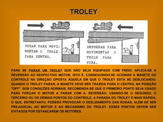 TROLEY PARA SE  PARAR UM TROLEY  QUE NÃO SEJA EQUIPADO COM FREIO, APLICA-SE A REVERSÃO AO RESPECTIVO MOTOR, ISTO É, CONSEGUINDO-SE ACIONAR A MANETE DO CONTROLE NA DIREÇÃO OPOSTA ÀQUELA EM QUE O TROLEY ESTÁ SE DESLOCANDO. QUANDO O TROLEY PARAR, A MANETE DEVE SER TRAZIDA PARA O CENTRO, NA POSIÇÃO "OFF". SOB CONDIÇÕES NORMAIS, RECOMENDA-SE QUE O PRIMEIRO PONTO SEJA USADO PARA FORÇAR O MOTOR A PARAR COM A. REVERSÃO, USANDO-SE O SEGUNDO, O TERCEIRO OU OS DEMAIS PONTOS DO CONTROLE, A PARADA DO TROLEY É MAIS RÁPIDA, O QUE, ENTRETANTO, PODERÁ PROVOCAR O DESLIZAMENTO DAS RODAS, ALÉM DE SER PREJUDICIAL AO MOTOR E AO MECANISMO DO TROLEY. ESSES PONTOS DEVEM SER EVITADOS POR ESTANCAREM OS MOTORES. 