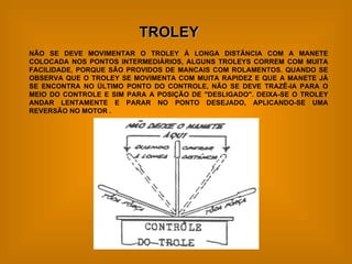 TROLEY NÃO SE DEVE MOVIMENTAR O TROLEY À LONGA DISTÂNCIA COM A MANETE COLOCADA NOS PONTOS INTERMEDIÁRIOS, ALGUNS TROLEYS CORREM COM MUITA FACILIDADE, PORQUE SÃO PROVIDOS DE MANCAIS COM ROLAMENTOS. QUANDO SE OBSERVA QUE O TROLEY SE MOVIMENTA COM MUITA RAPIDEZ E QUE A MANETE JÁ SE ENCONTRA NO ÚLTIMO PONTO DO CONTROLE, NÃO SE DEVE TRAZÊ-IA PARA O MEIO DO CONTROLE E SIM PARA A POSIÇÃO DE "DESLIGADO". DEIXA-SE O TROLEY ANDAR LENTAMENTE E PARAR NO PONTO DESEJADO, APLICANDO-SE UMA REVERSÃO NO MOTOR . 