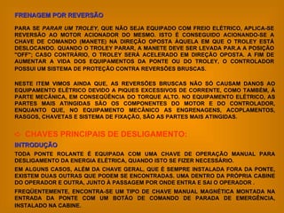 NESTE ITEM VIMOS AINDA QUE, AS REVERSÕES BRUSCAS NÃO SÓ CAUSAM DANOS AO EQUIPAMENTO ELÉTRICO DEVIDO A PIQUES EXCESSIVOS DE CORRENTE, COMO TAMBÉM, À PARTE MECÂNICA, EM CONSEQÜÊNCIA DO TORQUE ALTO. NO EQUIPAMENTO ELÉTRICO, AS PARTES MAIS ATINGIDAS SÃO OS COMPONENTES DO MOTOR E DO CONTROLADOR, ENQUANTO QUE, NO EQUIPAMENTO MECÂNICO AS ENGRENAGENS, ACOPLAMENTOS, RASGOS, CHAVETAS E SISTEMA DE FIXAÇÃO, SÃO AS PARTES MAIS ATINGIDAS.    CHAVES PRINCIPAIS DE DESLIGAMENTO: INTRODUÇÃO TODA PONTE ROLANTE É EQUIPADA COM UMA CHAVE DE OPERAÇÃO MANUAL PARA DESLIGAMENTO DA ENERGIA ELÉTRICA, QUANDO ISTO SE FIZER NECESSÁRIO.  EM ALGUNS CASOS, ALÉM DA CHAVE GERAL, QUE É SEMPRE INSTALADA FORA DA PONTE, EXISTEM DUAS OUTRAS QUE PODEM SE ENCONTRADAS. UMA DENTRO DA PRÓPRIA CABINE DO OPERADOR E OUTRA, JUNTO À PASSAGEM POR ONDE ENTRA E SAI O OPERADOR . FREQÜENTEMENTE, ENCONTRA-SE UM TIPO DE CHAVE MANUAL MAGNÉTICA MONTADA NA ENTRADA DA PONTE COM UM BOTÃO DE COMANDO DE PARADA DE EMERGÊNCIA, INSTALADO NA CABINE.   FRENAGEM POR REVERSÃO PARA SE  PARAR UM TROLEY , QUE NÃO SEJA EQUIPADO COM FREIO ELÉTRICO, APLICA-SE REVERSÃO AO MOTOR ACIONADOR DO MESMO. ISTO É CONSEGUIDO ACIONANDO-SE A CHAVE DE COMANDO (MANETE) NA DIREÇÃO OPOSTA ÀQUELA EM QUE O TROLEY ESTÁ DESLOCANDO. QUANDO O TROLEY PARAR, A MANETE DEVE SER LEVADA PAR.A A POSIÇÃO "OFF"; CASO CONTRÁRIO, O TROLEY SERÁ ACELERADO EM DIREÇÃO OPOSTA. A FIM DE AUMENTAR A VIDA DOS EQUIPAMENTOS DA PONTE OU DO TROLEY, O CONTROLADOR POSSUI UM SISTEMA DE PROTEÇÃO CONTRA REVERSÕES BRUSCAS.   
