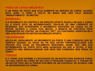 FREIO DE CARGA MECÂNICO É UM FREIO DE TRAVA QUE ATUA SOMENTE NA DESCIDA DE CARGA. QUANDO ESTA SOBE, O FREIO É SOLTO DE MODO QUE NÃO HAJA NENHUM "ARRASTAMENTO"  NO MOTOR. REVERSÃO   É O MOVIMENTO DO CONTROLE EM DIREÇÃO OPOSTA ÀQUELA EM QUE A CARGA OU A PONTE ESTÁ SE MOVIMENTANDO. TRATA-SE DE UMA CORRENTE DE REVERSÃO QUE INTERROMPE O MOVIMENTO DIANTEIRO DA CARGA OU DO MOTOR. QUANDO A CARGA FICA IMÓVEL, A MANETE DE CONTROLE DEVE PERMANECER NO CENTRO, NA POSIÇÃO "OFF", DO CONTRÁRIO, VERIFICAR-SE-Á UMA ACELERAÇÃO DO MOTOR EM DIREÇÃO OPOSTA. OBLIQÜIDADE APLICA-SE, GERALMENTE, AO MOVIMENTO DA PONTE. É UMA CONDIÇÃO QUE SE VERIFICA QUANDO AS VIGAS DA PR NÃO ESTÃO PERPENDICULARES AOS TRILHOS DAS VIGAS DE ROLAMENTO INDICANDO, ASSIM, QUE UMA DAS EXTREMIDADES DA PONTE ESTÁ MAIS AVANÇADA DO QUE A OUTRA, O QUE CONSTITUI UMA IRREGULARIDADE QUE DEVE SER CORRIGIDA SEM PERDA DE TEMPO. TORQUE É O TERMO QUE EXPRIME A CAPACIDADE DE UM MOTOR PARA EXERCER FORÇA OU PARA GIRAR EM TORNO DE SEU EIXO E PRODUZIR TRABALHO. O TORQUE DE UM MOTOR PODE SER ALTERADO POR MEIO DE UM CONTROLE, DE ACORDO COM AS NECESSIDADES DA CARGA. 