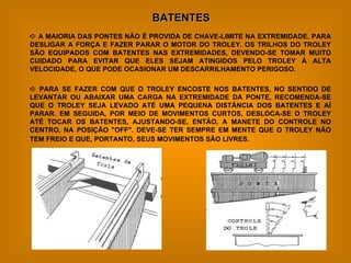 BATENTES    A MAIORIA DAS PONTES NÃO É PROVIDA DE CHAVE-LIMITE NA EXTREMIDADE, PARA DESLIGAR A FORÇA E FAZER PARAR O MOTOR DO TROLEY. OS TRILHOS DO TROLEY SÃO EQUIPADOS COM BATENTES NAS EXTREMIDADES, DEVENDO-SE TOMAR MUITO CUIDADO PARA EVITAR QUE ELES SEJAM ATINGIDOS PELO TROLEY À ALTA VELOCIDADE, O QUE PODE OCASIONAR UM DESCARRILHAMENTO PERIGOSO.    PARA SE FAZER COM QUE O TROLEY ENCOSTE NOS BATENTES, NO SENTIDO DE LEVANTAR OU ABAIXAR UMA CARGA NA EXTREMIDADE DA PONTE, RECOMENDA-SE QUE O TROLEY SEJA LEVADO ATÉ UMA PEQUENA DISTÂNCIA DOS BATENTES E AÍ PARAR. EM SEGUIDA, POR MEIO DE MOVIMENTOS CURTOS, DESLOCA-SE O TROLEY ATÉ TOCAR OS BATENTES, AJUSTANDO-SE, ENTÃO, A MANETE DO CONTROLE NO CENTRO, NA POSIÇÃO "OFF". DEVE-SE TER SEMPRE EM MENTE QUE O TROLEY NÃO TEM FREIO E QUE, PORTANTO, SEUS MOVIMENTOS SÃO LIVRES.   