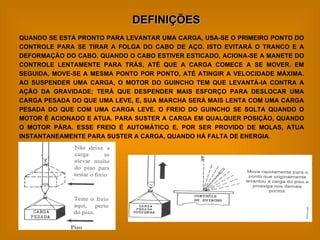 DEFINIÇÕES QUANDO SE ESTÁ PRONTO PARA LEVANTAR UMA CARGA, USA-SE O PRIMEIRO PONTO DO CONTROLE PARA SE TIRAR A FOLGA DO CABO DE AÇO. ISTO EVITARÁ O TRANCO E A DEFORMAÇÃO DO CABO. QUANDO O CABO ESTIVER ESTICADO, ACIONA-SE A MANETE DO CONTROLE LENTAMENTE PARA TRÁS, ATÉ QUE A CARGA COMECE A SE MOVER. EM SEGUIDA, MOVE-SE A MESMA PONTO POR PONTO, ATÉ ATINGIR A VELOCIDADE MÁXIMA. AO SUSPENDER UMA CARGA, O MOTOR DO GUINCHO TEM QUE LEVANTÁ-IA CONTRA A AÇÃO DA GRAVIDADE; TERÁ QUE DESPENDER MAIS ESFORÇO PARA DESLOCAR UMA CARGA PESADA DO QUE UMA LEVE, E, SUA MARCHA SERÁ MAIS LENTA COM UMA CARGA PESADA DO QUE COM UMA CARGA LEVE. O FREIO DO GUINCHO SE SOLTA QUANDO O MOTOR É ACIONADO E ATUA. PARA SUSTER A CARGA EM QUALQUER POSIÇÃO, QUANDO O MOTOR PÁRA. ESSE FREIO É AUTOMÁTICO E, POR SER PROVIDO DE MOLAS, ATUA INSTANTANEAMENTE PARA SUSTER A CARGA, QUANDO HÁ FALTA DE ENERGIA. 