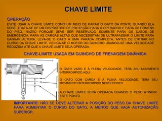 CHAVE LIMITE OPERAÇÃO EVITE USAR A CHAVE LIMITE COMO UM MEIO DE PARAR O GATO DA PONTE QUANDO ELA SOBE. TRATA-SE DE UM DISPOSITIVO DE PROTEÇÃO PARA O OPERADOR E PARA OS HOMENS DO PISO, RAZÃO PORQUE DEVE SER RESERVADO SOMENTE PARA OS CASOS DE EMERGÊNCIA. PARA AS CARGAS ALTAS QUE NECESSITAM DE ULTRAPASSAR O LIMITE PARA GANHAR ALTURA, LEVA-SE O GATO A UMA PARADA COMPLETA, ANTES DE ENTRAR NO CURSO DA CHAVE LIMITE. RELIGA-SE O MOTOR DO GUINCHO USANDO-SE UMA VELOCIDADE REDUZIDA ATÉ QUE A CHAVE LIMITE SEJA OPERADA. O GATO VAZIO E À PLENA VELOCIDADE, TERÁ SEU MOVIMENTO INTERROMPIDO AQUI. O GATO COM CARGA E À PLENA VELOCIDADE, TERÁ SEU MOVIMENTO INTERROMPIDO NESTE PONTO A CHAVE LIMITE SERÁ OPERADA QUANDO O PESO ATINGIR ESTE PONTO. CHAVE-LIMITE USADA EM GUINCHO DE FRENAGEM DINÂMICA IMPORTANTE :   NÃO SE DEVE ALTERAR A POSIÇÃO DO PESO DA CHAVE LIMITE PARA AUMENTAR O CURSO DO GATO, A MENOS QUE HAJA AUTORIZAÇÃO SUPERIOR.   