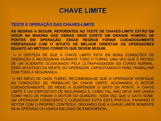 CHAVE LIMITE TESTE E OPERAÇÃO DAS CHAVES-LIMITE AS REGRAS A SEGUIR, REFERENTES AO TESTE DE CHAVES-LIMITE ESTÃO EM VIGOR NA MAIORIA DAS USINAS ONDE EXISTE UM GRANDE NÚMERO DE PONTES EM OPERAÇÃO. ESSAS REGRAS FORAM CUIDADOSAMENTE PREPARADAS COM O INTUITO DE MELHOR ORIENTAR OS OPERADORES QUANTO AO MÉTODO CORRETO QUE DEVEM SEGUIR.    A CERTEZA DE QUE A CHAVE LIMITE ESTÁ EM BOAS CONDIÇÕES DE OPERAÇÃO É NECESSÁRIA DURANTE TODO O TURNO, UMA VEZ QUE O RECEIO DE UM ACIDENTE OCASIONADO PELA ULTRAPASSAGEM DO CURSO NORMAL, SERÁ AFASTADO DA MENTE DO OPERADOR, CAPACITANDO-O PARA TRABALHAR COM TODA A SEGURANÇA.    NO INÍCIO DE CADA TURNO, RECOMENDA-SE QUE O OPERADOR VERIFIQUE AS CONDIÇÕES DE TRABALHO DA CHAVE LIMITE, ACIONANDO O MOTOR CUIDADOSAMENTE, DE MODO A SUSPENDER O GATO DA PONTE. A CHAVE LIMITE É UM DISPOSITIVO DE SEGURANÇA E, COMO TAL, NÃO DEVE SER USADA COMO MEIO DE PARAR O MOTOR DO GUINCHO, TODA VEZ QUE O GATO SOBE. UM OPERADOR CONSCIENTE E CUIDADOSO EVITA ESTA PRÁTICA, PARANDO O MOTOR COM O PRÓPRIO CONTROLE, DEIXANDO QUE A CHAVE LIMITE SOMENTE SEJA OPERADA OU USADA EM CASO DE EMERGÊNCIA. 