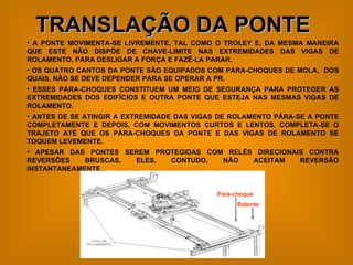 TRANSLAÇÃO DA PONTE   A PONTE MOVIMENTA-SE LIVREMENTE, TAL COMO O TROLEY E, DA MESMA MANEIRA QUE ESTE NÃO DISPÕE DE CHAVE-LIMITE NAS EXTREMIDADES DAS VIGAS DE ROLAMENTO, PARA DESLIGAR A FORÇA E FAZÊ-LA PARAR.  OS QUATRO CANTOS DA PONTE SÃO EQUIPADOS COM PÁRA-CHOQUES DE MOLA,  DOS QUAIS, NÃO SE DEVE DEPENDER PARA SE OPERAR A PR. ESSES PÁRA-CHOQUES CONSTITUEM UM MEIO DE SEGURANÇA PARA PROTEGER AS EXTREMIDADES DOS EDIFÍCIOS E OUTRA PONTE QUE ESTEJA NAS MESMAS VIGAS DE ROLAMENTO. ANTES DE SE ATINGIR A EXTREMIDADE DAS VIGAS DE ROLAMENTO PÁRA-SE A PONTE COMPLETAMENTE E DEPOIS, COM MOVIMENTOS CURTOS E LENTOS, COMPLETA-SE O TRAJETO ATÉ QUE OS PÁRA-CHOQUES DA PONTE E DAS VIGAS DE ROLAMENTO SE TOQUEM LEVEMENTE. APESAR DAS PONTES SEREM PROTEGIDAS COM RELÉS DIRECIONAIS CONTRA REVERSÕES BRUSCAS, ELES, CONTUDO, NÃO ACEITAM REVERSÃO INSTANTANEAMENTE . Para-choque Batente 