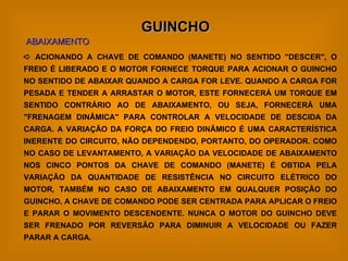 GUINCHO ABAIXAMENTO      ACIONANDO A CHAVE DE COMANDO (MANETE) NO SENTIDO "DESCER", O FREIO É LIBERADO E O MOTOR FORNECE TORQUE PARA ACIONAR O GUINCHO NO SENTIDO DE ABAIXAR QUANDO A CARGA FOR LEVE. QUANDO A CARGA FOR PESADA E TENDER A ARRASTAR O MOTOR, ESTE FORNECERÁ UM TORQUE EM SENTIDO CONTRÁRIO AO DE ABAIXAMENTO, OU SEJA, FORNECERÁ UMA "FRENAGEM DINÂMICA" PARA CONTROLAR A VELOCIDADE DE DESCIDA DA CARGA. A VARIAÇÃO DA FORÇA DO FREIO DINÂMICO É UMA CARACTERÍSTICA INERENTE DO CIRCUITO, NÃO DEPENDENDO, PORTANTO, DO OPERADOR. COMO NO CASO DE LEVANTAMENTO, A VARIAÇÃO DA VELOCIDADE DE ABAIXAMENTO NOS CINCO PONTOS DA CHAVE DE COMANDO (MANETE) É OBTIDA PELA VARIAÇÃO DA QUANTIDADE DE RESISTÊNCIA NO CIRCUITO ELÉTRICO DO MOTOR, TAMBÉM NO CASO DE ABAIXAMENTO EM QUALQUER POSIÇÃO DO GUINCHO, A CHAVE DE COMANDO PODE SER CENTRADA PARA APLICAR O FREIO E PARAR O MOVIMENTO DESCENDENTE. NUNCA O MOTOR DO GUINCHO DEVE SER FRENADO POR REVERSÃO PARA DIMINUIR A VELOCIDADE OU FAZER PARAR A CARGA.   