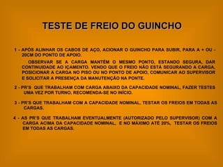 TESTE DE FREIO DO GUINCHO 1 - APÓS ALINHAR OS CABOS DE AÇO, ACIONAR O GUINCHO PARA SUBIR, PARA A + OU - 20CM DO PONTO DE APOIO. OBSERVAR SE A CARGA MANTÉM O MESMO PONTO, ESTANDO SEGURA, DAR CONTINUIDADE AO IÇAMENTO. VENDO QUE O FREIO NÃO ESTÁ SEGURANDO A CARGA, POSICIONAR A CARGA NO PISO OU NO PONTO DE APOIO, COMUNICAR AO SUPERVISOR E SOLICITAR A PRESENÇA DA MANUTENÇÃO NA PONTE.   2 - PR’S  QUE TRABALHAM COM CARGA ABAIXO DA CAPACIDADE NOMINAL, FAZER TESTES UMA VEZ POR TURNO, RECOMENDA-SE NO INÍCIO. 3 - PR’S QUE TRABALHAM COM A CAPACIDADE NOMINAL, TESTAR OS FREIOS EM TODAS AS CARGAS. 4 - AS PR’S QUE TRABALHAM EVENTUALMENTE (AUTORIZADO PELO SUPERVISOR) COM A CARGA ACIMA DA CAPACIDADE NOMINAL,  E NO MÁXIMO ATÉ 20%,  TESTAR OS FREIOS EM TODAS AS CARGAS. 