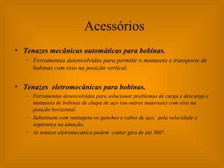 Acessórios Tenazes mecânicas automáticas para bobinas. Ferramentas desenvolvidas para permitir o manuseio e transporte de bobinas com eixo na posição vertical. Tenazes  eletromecânicas para bobinas. Ferramentas desenvolvidas para solucionar problemas de carga e descarga e manuseio de bobinas de chapa de aço (ou outros materiais) com eixo na posição horizontal. Substituem com vantagens os ganchos e cabos de aço,  pela velocidade e segurança na atuação.  As tenazes eletromecânica podem  conter giro de até 360°. 