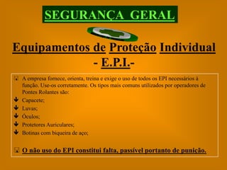 SEGURANÇA GERAL

Equipamentos de Proteção Individual
             - E.P.I.-
 A empresa fornece, orienta, treina e exige o uso de todos os EPI necessários à
  função. Use-os corretamente. Os tipos mais comuns utilizados por operadores de
  Pontes Rolantes são:
 Capacete;
 Luvas;
 Óculos;
 Protetores Auriculares;
 Botinas com biqueira de aço;


 O não uso do EPI constitui falta, passível portanto de punição.
 