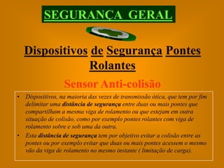 SEGURANÇA GERAL

  Dispositivos de Segurança Pontes
              Rolantes
         Sensor Anti-colisão
• Dispositivos, na maioria das vezes de transmissão ótica, que tem por fim
  delimitar uma distância de segurança entre duas ou mais pontes que
  compartilham a mesma viga de rolamento ou que estejam em outra
  situação de colisão, como por exemplo pontes rolantes com viga de
  rolamento sobre e sob uma da outra.
• Esta distância de segurança tem por objetivo evitar a colisão entre as
  pontes ou por exemplo evitar que duas ou mais pontes acessem o mesmo
  vão da viga de rolamento no mesmo instante ( limitação de carga).
 