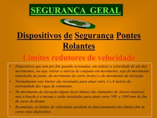 SEGURANÇA GERAL

    Dispositivos de Segurança Pontes
                Rolantes
     Limites redutores de velocidade
•   Dispositivos que tem por fim quando acionados, em reduzir a velocidade de um dos
    movimentos, ou seja, retirar a inércia do conjunto em movimento, seja do movimento
    translação da ponte, do movimento do carro (troley) e do movimento de elevação.
•   Normalmente este limites são instalados para atuar entre 3 a 8 metros da
    extremidade das vigas de rolamento.
•   No movimento de elevação alguns deste limites são chamados de chaves rotativas,
    mas a função é a mesma e estão instalados para atuar entre 500 a 1000 mm do fim
    de curso do dromo.
•   Resumindo, os limites de velocidade auxiliam no funcionamento dos limites fim de
    curso estes dispositivo.
 