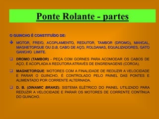 Ponte Rolante - partes
O GUINCHO É CONSTITUÍDO DE:

 MOTOR, FREIO, ACOPLAMENTO, REDUTOR, TAMBOR (DROMO), MANCAL,
   MAGNETORQUE OU D.B, CABO DE AÇO, ROLDANAS, EQUALIZADORES, GATO
   GANCHO LIMITE.

 DROMO (TAMBOR) - PEÇA COM GORNES PARA ACOMODAR OS CABOS DE
   AÇO, É ACOPLADA A REDUTORA ATRAVÉS DE ENGRENAGENS (COROA).

 MAGNETORQUE: MOTORES COM A FINALIDADE DE REDUZIR A VELOCIDADE
   E PARAR O GUINCHO, É CONTROLADO PELO PAINEL DAS PONTES E
   ALIMENTADO POR CORRENTE ALTERNADA.

 D. B. (DINAMIC BRAKE): SISTEMA ELÉTRICO DO PAINEL UTILIZADO PARA
   REDUZIR A VELOCIDADE E PARAR OS MOTORES DE CORRENTE CONTÍNUA
   DO GUINCHO.
 