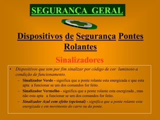 SEGURANÇA GERAL

    Dispositivos de Segurança Pontes
                Rolantes
              Sinalizadores
• Dispositivos que tem por fim sinalizar por código de cor luminoso a
  condição de funcionamento.
    – Sinalizador Verde - significa que a ponte rolante esta energizada e que esta
      apta a funcionar se um dos comandos for feito.
    – Sinalizador Vermelho - significa que a ponte rolante esta energizada , mas
      não esta apta a funcionar se um dos comandos for feito.
    – Sinalizador Azul com efeito (opcional) - significa que a ponte rolante esta
      energizada e em movimento do carro ou da ponte.
 
