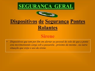SEGURANÇA GERAL

   Dispositivos de Segurança Pontes
               Rolantes
                               Sirene
• Dispositivos que tem por fim em alertar ao pessoal de solo de que a ponte
  esta movimentando carga sob a passarela , próximo da mesma , ou outra
  situação que exija o uso da sirene.
 
