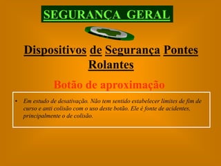 SEGURANÇA GERAL

   Dispositivos de Segurança Pontes
               Rolantes
               Botão de aproximação
• Em estudo de desativação. Não tem sentido estabelecer limites de fim de
  curso e anti colisão com o uso deste botão. Ele é fonte de acidentes,
  principalmente o de colisão.
 