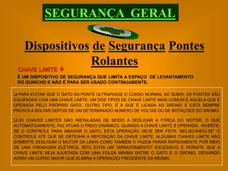 SEGURANÇA GERAL

    Dispositivos de Segurança Pontes
                Rolantes
 CHAVE LIMITE 
 É UM DISPOSITIVO DE SEGURANÇA QUE LIMITA A ESPAÇO DE LEVANTAMENTO
 DO GUINCHO E NÃO É PARA SER USADO CONTINUAMENTE.

 PARA EVITAR QUE O GATO DA PONTE ULTRAPASSE O CURSO NORMAL AO SUBIR, AS PONTES SÃO
EQUIPADAS COM UMA CHAVE LIMITE. UM DOS TIPOS DE CHAVE LIMITE MAIS COMUM É AQUELA QUE É
OPERADA PELO PRÓPRIO GATO. OUTRO TIPO, É A QUE É LIGADA AO DROMO E ESTÁ SEMPRE
PRONTA A SOLTAR DEPOIS DE UM DETERMINADO NÚMERO DE VOLTAS OU DE ROTAÇÕES DO DROMO.

 AS CHAVES LIMITES SÃO INSTALADAS DE MODO A DESLIGAR A FORÇA DO MOTOR, O QUE
AUTOMATICAMENTE, FAZ ATUAR O FREIO DINÂMICO. QUANDO A CHAVE LIMITE É OPERADA, INVERTE-
SE O CONTROLE PARA ABAIXAR O GATO; ESTA OPERAÇÃO DEVE SER FEITA "BELISCANDO-SE" O
CONTROLE ATÉ QUE SE OBTENHA A REPOSIÇÃO DA CHAVE LIMITE. ALGUMAS CHAVES LIMITE NÃO
SOMENTE DESLIGAM O MOTOR DA LINHA COMO TAMBÉM O FAZEM PARAR RAPIDAMENTE POR MEIO
DE UMA FRENAGEM ELÉTRICA. ISTO EVITA UM "ARRASTAMENTO" EXCESSIVO E PERMITE QUE A
CHAVE LIMITE SEJA AJUSTADA COM UMA FOLGA MÍNIMA ENTRE O GATO E O DROMO, DEIXANDO
ASSIM UM CURSO MAIOR QUE ELIMINA A OPERAÇÃO FREQÜENTE DA MESMA.
 