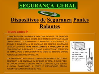 SEGURANÇA GERAL

   Dispositivos de Segurança Pontes
               Rolantes
CHAVE LIMITE 
 EMBORA EXISTA UMA PARADA PARA CIMA, DEVE-SE TER EM MENTE
QUE PARA BAIXO ELA NÃO EXISTE. SE O MOTOR CONTINUAR LIGADO
DEPOIS DO GATO TOCAR O PISO, O CABO SAIRÁ DA SUA POSIÇÃO DO
DROMO E COMEÇARÁ A SE ENROLAR EM SENTIDO CONTRÁRIO.
QUANDO OCORRER, PARE IMEDIATAMENTE A OPERAÇÃO DA PR,
COMUNIQUE AO SUPERVISOR E CHAME A MANUTENÇÃO SEM PERDA
DE TEMPO, POIS, O ENROLAMENTO DO CABO EM SENTIDO OPOSTO
PODE CAUSAR SÉRIOS DANOS À PR.

 ALÉM DISSO A CHAVE LIMITE TORNA-SE INOPERANTE. SE O CABO
CONTINUAR A SE ENROLAR EM DIREÇÃO OPOSTA, O GATO PODE
SE CHOCAR CONTRA O DROMO, PARTIR O CABO DE AÇO E SOLTAR
A CARGA, DANIFICANDO A PONTE E PROVOCANDO SÉRIOS
ACIDENTES COM OS HOMENS DO PISO.
 