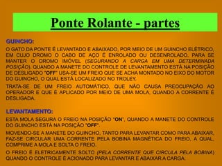 Ponte Rolante - partes
GUINCHO:
O GATO DA PONTE É LEVANTADO E ABAIXADO, POR MEIO DE UM GUINCHO ELÉTRICO,
EM CUJO DROMO O CABO DE AÇO É ENROLADO OU DESENROLADO. PARA SE
MANTER O DROMO IMÓVEL (SEGURANDO A CARGA EM UMA DETERMINADA
POSIÇÃO). QUANDO A MANETE DO CONTROLE DE LEVANTAMENTO ESTÁ NA POSIÇÃO
DE DESLIGADO "OFF” USA-SE UM FREIO QUE SE ACHA MONTADO NO EIXO DO MOTOR
DO GUINCHO, O QUAL ESTÁ LOCALIZADO NO TROLEY.
TRATA-SE DE UM FREIO AUTOMÁTICO, QUE NÃO CAUSA PREOCUPAÇÃO AO
OPERADOR E QUE É APLICADO POR MEIO DE UMA MOLA, QUANDO A CORRENTE É
DESLIGADA.

LEVANTAMENTO:
ESTA MOLA SEGURA O FREIO NA POSIÇÃO "ON”, QUANDO A MANETE DO CONTROLE
DO GUINCHO ESTÁ NA POSIÇÃO "OFF".
MOVENDO-SE A MANETE DO GUINCHO, TANTO PARA LEVANTAR COMO PARA ABAIXAR,
FAZ-SE CIRCULAR UMA CORRENTE PELA BOBINA MAGNÉTICA DO FREIO, A QUAL,
COMPRIME A MOLA E SOLTA O FREIO.
O FREIO É ELETRICAMENTE SOLTO (PELA CORRENTE QUE CIRCULA PELA BOBINA)
QUANDO O CONTROLE É ACIONADO PARA LEVANTAR E ABAIXAR A CARGA.
 