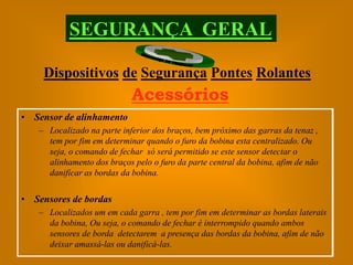 SEGURANÇA GERAL

    Dispositivos de Segurança Pontes Rolantes
                            Acessórios
• Sensor de alinhamento
   – Localizado na parte inferior dos braços, bem próximo das garras da tenaz ,
     tem por fim em determinar quando o furo da bobina esta centralizado. Ou
     seja, o comando de fechar só será permitido se este sensor detectar o
     alinhamento dos braços pelo o furo da parte central da bobina, afim de não
     danificar as bordas da bobina.


• Sensores de bordas
   – Localizados um em cada garra , tem por fim em determinar as bordas laterais
     da bobina, Ou seja, o comando de fechar é interrompido quando ambos
     sensores de borda detectarem a presença das bordas da bobina, afim de não
     deixar amassá-las ou danificá-las.
 