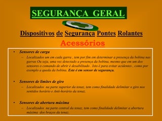 SEGURANÇA GERAL

    Dispositivos de Segurança Pontes Rolantes
                              Acessórios
•   Sensores de carga
     – Localizados um em cada garra , tem por fim em determinar a presença da bobina nas
       garras Ou seja, uma vez detectado a presença da bobina, mesmo que em um dos
       sensores o comando de abrir é desabilitado . Isto é para evitar acidentes , como por
       exemplo a queda da bobina. Este é em sensor de segurança.


•   Sensores de limites de giro
     – Localizados na parte superior da tenaz, tem como finalidade delimitar o giro nos
       sentidos horário e Anti-horário da tenaz.


•   Sensores de abertura máxima
     – Localizados na parte central da tenaz, tem como finalidade delimitar a abertura
       máxima dos braços da tenaz.
 