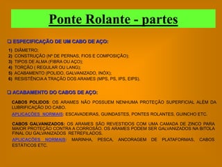 Ponte Rolante - partes
 ESPECIFICAÇÃO DE UM CABO DE AÇO:
1)   DIÂMETRO;
2)   CONSTRUÇÃO (Nº DE PERNAS, FIOS E COMPOSIÇÃO);
3)   TIPOS DE ALMA (FIBRA OU AÇO);
4)   TORÇÃO ( REGULAR OU LANG);
5)   ACABAMENTO (POLIDO, GALVANIZADO, INÓX);
6)   RESISTÊNCIA A TRAÇÃO DOS ARAMES (MPS, PS, IPS, EIPS).


 ACABAMENTO DO CABOS DE AÇO:
 CABOS POLIDOS: OS ARAMES NÃO POSSUEM NENHUMA PROTEÇÃO SUPERFICIAL ALÉM DA
 LUBRIFICAÇÃO DO CABO.
 APLICAÇÕES NORMAIS: ESCAVADEIRAS, GUINDASTES, PONTES ROLANTES, GUINCHO ETC.

 CABOS GALVANIZADOS: OS ARAMES SÃO REVESTIDOS COM UMA CAMADA DE ZINCO PARA
 MAIOR PROTEÇÃO CONTRA A CORROSÃO. OS ARAMES PODEM SER GALVANIZADOS NA BITOLA
 FINAL OU GALVANIZADOS RETREFILADOS.
 APLICAÇÕES NORMAIS: MARINHA, PESCA, ANCORAGEM DE PLATAFORMAS, CABOS
 ESTÁTICOS ETC.
 