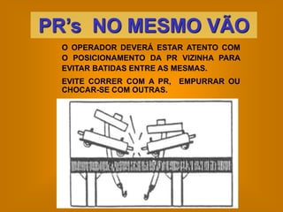 PR’s NO MESMO VÃO
 O OPERADOR DEVERÁ ESTAR ATENTO COM
 O POSICIONAMENTO DA PR VIZINHA PARA
 EVITAR BATIDAS ENTRE AS MESMAS.
 EVITE CORRER COM A PR, EMPURRAR OU
 CHOCAR-SE COM OUTRAS.
 