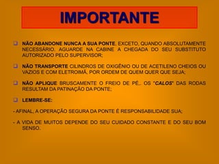 IMPORTANTE
 NÃO ABANDONE NUNCA A SUA PONTE, EXCETO, QUANDO ABSOLUTAMENTE
   NECESSÁRIO. AGUARDE NA CABINE A CHEGADA DO SEU SUBSTITUTO
   AUTORIZADO PELO SUPERVISOR;

 NÃO TRANSPORTE CILINDROS DE OXIGÊNIO OU DE ACETILENO CHEIOS OU
   VAZIOS E COM ELETROIMÃ, POR ORDEM DE QUEM QUER QUE SEJA;

 NÃO APLIQUE BRUSCAMENTE O FREIO DE PÉ,. OS "CALOS" DAS RODAS
   RESULTAM DA PATINAÇÃO DA PONTE;

 LEMBRE-SE:

- AFINAL, A OPERAÇÃO SEGURA DA PONTE É RESPONSABILIDADE SUA;

- A VIDA DE MUITOS DEPENDE DO SEU CUIDADO CONSTANTE E DO SEU BOM
    SENSO.
 