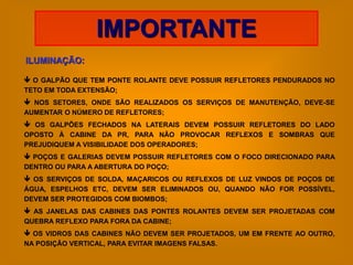 IMPORTANTE
ILUMINAÇÃO:

 O GALPÃO QUE TEM PONTE ROLANTE DEVE POSSUIR REFLETORES PENDURADOS NO
TETO EM TODA EXTENSÃO;
 NOS SETORES, ONDE SÃO REALIZADOS OS SERVIÇOS DE MANUTENÇÃO, DEVE-SE
AUMENTAR O NÚMERO DE REFLETORES;
 OS GALPÕES FECHADOS NA LATERAIS DEVEM POSSUIR REFLETORES DO LADO
OPOSTO À CABINE DA PR, PARA NÃO PROVOCAR REFLEXOS E SOMBRAS QUE
PREJUDIQUEM A VISIBILIDADE DOS OPERADORES;
 POÇOS E GALERIAS DEVEM POSSUIR REFLETORES COM O FOCO DIRECIONADO PARA
DENTRO OU PARA A ABERTURA DO POÇO;
 OS SERVIÇOS DE SOLDA, MAÇARICOS OU REFLEXOS DE LUZ VINDOS DE POÇOS DE
ÁGUA, ESPELHOS ETC, DEVEM SER ELIMINADOS OU, QUANDO NÃO FOR POSSÍVEL,
DEVEM SER PROTEGIDOS COM BIOMBOS;
 AS JANELAS DAS CABINES DAS PONTES ROLANTES DEVEM SER PROJETADAS COM
QUEBRA REFLEXO PARA FORA DA CABINE;
 OS VIDROS DAS CABINES NÃO DEVEM SER PROJETADOS, UM EM FRENTE AO OUTRO,
NA POSIÇÃO VERTICAL, PARA EVITAR IMAGENS FALSAS.
 