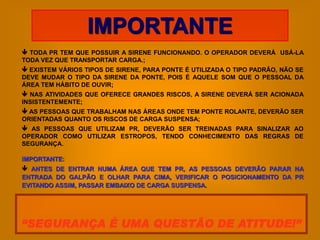 IMPORTANTE
 TODA PR TEM QUE POSSUIR A SIRENE FUNCIONANDO. O OPERADOR DEVERÁ USÁ-LA
TODA VEZ QUE TRANSPORTAR CARGA.;
 EXISTEM VÁRIOS TIPOS DE SIRENE, PARA PONTE É UTILIZADA O TIPO PADRÃO, NÃO SE
DEVE MUDAR O TIPO DA SIRENE DA PONTE, POIS É AQUELE SOM QUE O PESSOAL DA
ÁREA TEM HÁBITO DE OUVIR;
 NAS ATIVIDADES QUE OFERECE GRANDES RISCOS, A SIRENE DEVERÁ SER ACIONADA
INSISTENTEMENTE;
 AS PESSOAS QUE TRABALHAM NAS ÁREAS ONDE TEM PONTE ROLANTE, DEVERÃO SER
ORIENTADAS QUANTO OS RISCOS DE CARGA SUSPENSA;
 AS PESSOAS QUE UTILIZAM PR, DEVERÃO SER TREINADAS PARA SINALIZAR AO
OPERADOR COMO UTILIZAR ESTROPOS, TENDO CONHECIMENTO DAS REGRAS DE
SEGURANÇA.

IMPORTANTE:
 ANTES DE ENTRAR NUMA ÁREA QUE TEM PR, AS PESSOAS DEVERÃO PARAR NA
ENTRADA DO GALPÃO E OLHAR PARA CIMA, VERIFICAR O POSICIONAMENTO DA PR
EVITANDO ASSIM, PASSAR EMBAIXO DE CARGA SUSPENSA.




“SEGURANÇA É UMA QUESTÃO DE ATITUDE!”
 