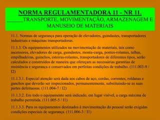 NORMA REGULAMENTADORA 11 - NR 11.
       TRANSPORTE, MOVIMENTAÇÃO, ARMAZENAGEM E
              MANUSEIO DE MATERIAIS
11.1. Normas de segurança para operação de elevadores, guindastes, transportadores
industriais e máquinas transportadoras.
11.1.3. Os equipamentos utilizados na movimentação de materiais, tais como
ascensores, elevadores de carga, guindastes, monta-carga, pontes-rolantes, talhas,
empilhadeiras, guinchos, esteiras-rolantes, transportadores de diferentes tipos, serão
calculados e construídos de maneira que ofereçam as necessárias garantias de
resistência e segurança e conservados em perfeitas condições de trabalho. (111.003-9 /
I2)
11.1.3.1. Especial atenção será dada aos cabos de aço, cordas, correntes, roldanas e
ganchos que deverão ser inspecionados, permanentemente, substituindo-se as suas
partes defeituosas. (111.004-7 / I2)
11.1.3.2. Em todo o equipamento será indicado, em lugar visível, a carga máxima de
trabalho permitida. (111.005-5 / I1)
11.1.3.3. Para os equipamentos destinados à movimentação do pessoal serão exigidas
condições especiais de segurança. (111.006-3 / I1)
 