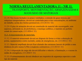 NORMA REGULAMENTADORA 11 - NR 11.
         TRANSPORTE, MOVIMENTAÇÃO, ARMAZENAGEM E
                MANUSEIO DE MATERIAIS
11.1.9. Nos locais fechados ou pouco ventilados, a emissão de gases tóxicos, por
máquinas transportadoras, deverá ser controlada para evitar concentrações, no ambiente
de trabalho, acima dos limites permissíveis. (111.013-6 / I2)
11.2.9. O piso do armazém deverá ser constituído de material não escorregadio, sem
aspereza, utilizando-se, de preferência, o mastique asfáltico, e mantido em perfeito
estado de conservação. (111.028-4 / I1)
11.3. Armazenamento de materiais.
11.3.2. O material armazenado deverá ser disposto de forma a evitar a obstrução de
portas, equipamentos contra incêndio, saídas de emergências, etc. (111.032-2 / I1)
11.3.3. Material empilhado deverá ficar afastado das estruturas laterais do prédio a uma
distância de pelo menos 0,50m (cinqüenta centímetros). (111.033-0 / I1)
11.3.4. A disposição da carga não deverá dificultar o trânsito, a iluminação, e o acesso às
saídas de emergência. (111.034-9 / I1)
11.3.5. O armazenamento deverá obedecer aos requisitos de segurança especiais a cada
tipo de material.
 
