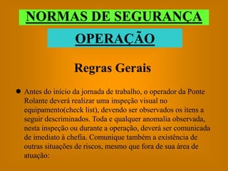 NORMAS DE SEGURANÇA
                  OPERAÇÃO

                  Regras Gerais
 Antes do início da jornada de trabalho, o operador da Ponte
  Rolante deverá realizar uma inspeção visual no
  equipamento(check list), devendo ser observados os itens a
  seguir descriminados. Toda e qualquer anomalia observada,
  nesta inspeção ou durante a operação, deverá ser comunicada
  de imediato à chefia. Comunique também a existência de
  outras situações de riscos, mesmo que fora de sua área de
  atuação:
 