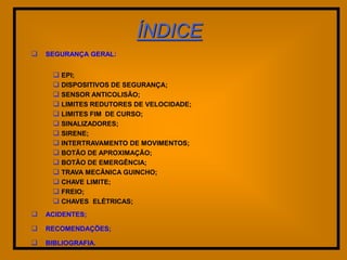 ÍNDICE
   SEGURANÇA GERAL:


      EPI;
      DISPOSITIVOS DE SEGURANÇA;
      SENSOR ANTICOLISÃO;
      LIMITES REDUTORES DE VELOCIDADE;
      LIMITES FIM DE CURSO;
      SINALIZADORES;
      SIRENE;
      INTERTRAVAMENTO DE MOVIMENTOS;
      BOTÃO DE APROXIMAÇÃO;
      BOTÃO DE EMERGÊNCIA;
      TRAVA MECÃNICA GUINCHO;
      CHAVE LIMITE;
      FREIO;
      CHAVES ELÉTRICAS;
   ACIDENTES;

   RECOMENDAÇÕES;

   BIBLIOGRAFIA.
 