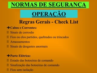 NORMAS DE SEGURANÇA
                   OPERAÇÃO
         Regras Gerais - Check List
Cabos e Correntes:
 Sinais de corrosão
 Fios ou elos partidos, quebrados ou trincados
 Amassamentos
 Sinais de desgastes anormais

Parte Elétrica:
 Estado das botoeiras de comando
 Sinalização das botoeiras de comando
 Fios sem isolação
 