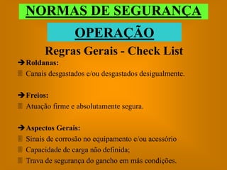 NORMAS DE SEGURANÇA
                 OPERAÇÃO
        Regras Gerais - Check List
Roldanas:
 Canais desgastados e/ou desgastados desigualmente.

Freios:
 Atuação firme e absolutamente segura.

Aspectos Gerais:
 Sinais de corrosão no equipamento e/ou acessório
 Capacidade de carga não definida;
 Trava de segurança do gancho em más condições.
 