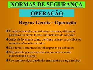 NORMAS DE SEGURANÇA
                   OPERAÇÃO
          Regras Gerais - Operação
É vedado emendar ou prolongar correntes, utilizando
 parafusos ou outras formas rudimentares de conexão;
Antes de levantar a carga, verifique sempre se os cabos ou
 correntes não estão cruzados;
Não forcar correntes e/ou cabos presos ou dobrados;
Não permita pessoas na área em que estiver sendo
 movimentada a carga;
Use sempre calços quadrados para apoiar a carga no piso;
 