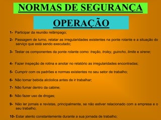 NORMAS DE SEGURANÇA
                           OPERAÇÃO
1- Participar da reunião relâmpago;

2- Passagem de turno, relatar as irregularidades existentes na ponte rolante e a situação do
   serviço que está sendo executado;

3- Testar os componentes da ponte rolante como: tração, troley, guincho, limite e sirene;


4- Fazer inspeção de rotina e anotar no relatório as irregularidades encontradas;

5- Cumprir com os padrões e normas existentes no seu setor de trabalho;

6- Não tomar bebida alcóolica antes de ir trabalhar;

7- Não fumar dentro da cabine;

8- Não fazer uso de drogas;

9- Não ler jornais e revistas, principalmente, se não estiver relacionado com a empresa e o
   seu trabalho;

10- Estar atento constantemente durante a sua jornada de trabalho;
 