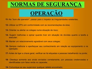 NORMAS DE SEGURANÇA
                           OPERAÇÃO
11- No “bom dia operador”, passar para o inspetor as irregularidades existentes;

12- Utilizar os EPI’s em conformidade com as recomendações da área;

13- Orientar ou alertar os colegas numa situação de risco;

14- Sugerir melhorias e opinar quando tiver em situação de dúvidas quanto a tarefa a
    executar;
15- Manter um relacionamento agradável com seus colegas;

16- Sempre melhorar e aperfeiçoar seu conhecimento em ralação ao equipamento e na
    operação;

17- Antes de ligar a chave geral, verificar se há etiquetas e pessoas trabalhando na ponte;


18- Obedeça somente aos sinais enviados corretamente, por pessoas credenciadas e
   identificadas com faixa verde no capacete;

19- Comunique ao seu supervisor qualquer defeito encontrado;
 