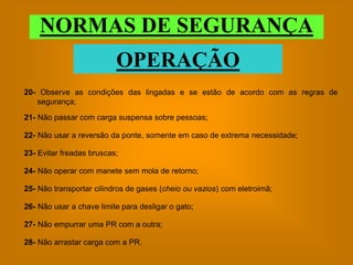 NORMAS DE SEGURANÇA
                          OPERAÇÃO
20- Observe as condições das lingadas e se estão de acordo com as regras de
   segurança;

21- Não passar com carga suspensa sobre pessoas;

22- Não usar a reversão da ponte, somente em caso de extrema necessidade;

23- Evitar freadas bruscas;

24- Não operar com manete sem mola de retorno;

25- Não transportar cilindros de gases (cheio ou vazios) com eletroimã;

26- Não usar a chave limite para desligar o gato;

27- Não empurrar uma PR com a outra;

28- Não arrastar carga com a PR.
 