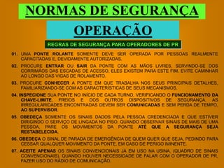 NORMAS DE SEGURANÇA
          OPERAÇÃO
              REGRAS DE SEGURANÇA PARA OPERADORES DE PR
01. UMA PONTE ROLANTE SOMENTE DEVE SER OPERADA POR PESSOAS REALMENTE
    CAPACITADAS E, DEVIDAMENTE AUTORIZADAS.
02. PROCURE ENTRAR OU SAIR DA PONTE COM AS MÃOS LIVRES, SERVINDO-SE DOS
    CORRIMÃOS DAS ESCADAS DE ACESSO, ELES EXISTEM PARA ESTE FIM. EVITE CAMINHAR
    AO LONGO DAS VIGAS DE ROLAMENTO.
03. PROCURE CONHECER A PONTE EM QUE TRABALHA NOS SEUS PRINCIPAIS DETALHES,
    FAMILIARIZANDO-SE COM AS CARACTERÍSTICAS DE SEUS MECANISMOS.
04. INSPECIONE SUA PONTE NO INÍCIO DE CADA TURNO, VERIFICANDO O FUNCIONAMENTO DA
     CHAVE-LIMITE, FREIOS E DOS OUTROS DISPOSITIVOS DE SEGURANÇA. AS
     IRREGULARIDADES ENCONTRADAS DEVEM SER COMUNICADAS E SEM PERDA DE TEMPO,
     AO SUPERVISOR.
05. OBEDEÇA SOMENTE OS SINAIS DADOS PELA PESSOA CREDENCIADA E QUE ESTIVER
    DIRIGINDO O SERVIÇO DE LINGADA NO PISO. QUANDO OBSERVAR SINAIS DE MAIS DE UMA
    PESSOA, PARE OS MOVIMENTOS DA PONTE ATÉ QUE A SEGURANÇA SEJA
    RESTABELECIDA.
06. OBEDEÇA O SINAL DE PARADA DE EMERGÊNCIA DE QUEM QUER QUE SEJA, PEDINDO PARA
     CESSAR QUALQUER MOVIMENTO DA PONTE, EM CASO DE PERIGO IMINENTE.
07. ACEITE APENAS OS SINAIS CONVENCIONAIS JÁ EM USO NA USINA. (QUADRO DE SINAIS
    CONVENCIONAIS). QUANDO HOUVER NECESSIDADE DE FALAR COM O OPERADOR DE PR,
    FAZER USO DO RÁDIO DE COMUNICAÇÃO.
 