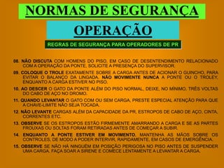 NORMAS DE SEGURANÇA
         OPERAÇÃO
             REGRAS DE SEGURANÇA PARA OPERADORES DE PR


08. NÃO DISCUTA COM HOMENS DO PISO. EM CASO DE DESENTENDIMENTO RELACIONADO
    COM A OPERAÇÃO DA PONTE, SOLICITE A PRESENÇA DO SUPERVISOR.
09. COLOQUE O TROLE EXATAMENTE SOBRE A CARGA ANTES DE ACIONAR O GUINCHO, PARA
     EVITAR O BALANÇO DA LINGADA. NÃO MOVIMENTE NUNCA A PONTE OU O TROLEY,
     ENQUANTO A CARGA ESTIVER NO PISO.
10. AO DESCER O GATO DA PONTE ALÉM DO PISO NORMAL, DEIXE, NO MÍNIMO, TRÊS VOLTAS
     DO CABO DE AÇO NO DROMO.
11. QUANDO LEVANTAR O GATO COM OU SEM CARGA, PRESTE ESPECIAL ATENÇÃO PARA QUE
     A CHAVE-LIMITE NÃO SEJA TOCADA.
12. NÃO LEVANTE CARGAS ALÉM DA CAPACIDADE DA PR, ESTROPOS DE CABO DE AÇO, CINTA,
     CORRENTES ETC.
13. OBSERVE SE OS ESTROPOS ESTÃO FIRMEMENTE AMARRANDO A CARGA E SE AS PARTES
     FROUXAS OU SOLTAS FORAM RETIRADAS ANTES DE COMEÇAR A SUBIR.
14. ENQUANTO A PONTE ESTIVER EM MOVIMENTO, MANTENHA AS MÃOS SOBRE OS
    CONTROLES, DE MODO A PODER INTERVIR, RAPIDAMENTE, EM CASOS DE EMERGÊNCIA.
15. OBSERVE SE NÃO HÁ NINGUÉM EM POSIÇÃO PERIGOSA NO PISO ANTES DE SUSPENDER
    UMA CARGA. FAÇA SOAR A SIRENE E COMECE LENTAMENTE A LEVANTAR A CARGA.
 