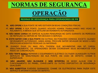 NORMAS DE SEGURANÇA
           OPERAÇÃO
              REGRAS DE SEGURANÇA PARA OPERADORES DE PR

16. NÃO OPERE A SUA PONTE SE NÃO ESTIVER EM BOAS CONDIÇÕES FÍSICAS.
17. NÃO OPERE A SUA PONTE QUANDO HOUVER HOMEM TRABALHANDO NAS VIGAS DE
    ROLAMENTO, A MENOS QUE ESTEJAM DEVIDAMENTE AUTORIZADOS .
18. NÃO DEIXE CARGA DE ESPÉCIE ALGUMA PENDURADA NO GATO DURANTE OS PERÍODOS
     DE REFEIÇÃO OU DEPOIS DE TER DEIXADO O SERVIÇO.
19. EVITE BATER COM A SUA PONTE EM OUTRAS, EM POSIÇÕES VIZINHAS, EXCETO, QUANDO
     DEVIDAMENTE AUTORIZADO. AINDA ASSIM, PROCURE BATER DEVAGAR DE MODO A NÃO
     PROVOCAR ACIDENTES PESSOAIS OU MATERIAIS.
20.   QUANDO DUAS OU MAIS PR”s TIVEREM QUE MOVIMENTAR UMA SÓ CARGA,
      SIMULTANEAMENTE, OS OPERADORES DEVEM COORDENAR SEUS MOVIMENTOS POR
      RÁDIO DE COMUNICAÇÃO.
21. NÃO TENTE NUNCA REPARAR O EQUIPAMENTO ELÉTRICO OU FAZER QUAISQUER OUTROS
     SERVIÇOS DE MANUTENÇÃO EM SUA PONTE. EM CASO DE DEFEITO, CHAME O
     SUPERVISOR.
22. NÃO AMARRE, NÃO BLOQUEIE E NEM INTERFIRA DE MODO ALGUM COM O
    FUNCIONAMENTO DO PAINEL, CHAVE-LIMITE OU OUTRO DISPOSITIVO DE SEGURANÇA
    QUALQUER.
23. NÃO SUBSTITUA FUSÍVEIS QUEIMADOS. CHAME OS ELETRICISTAS PARA FAZER ESTE
    SERVIÇO E APURAR A CAUSA DO DEFEITO.
 