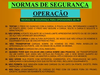 NORMAS DE SEGURANÇA
          OPERAÇÃO
              REGRAS DE SEGURANÇA PARA OPERADORES DE PR

32. TESTAR O FREIO DO GUINCHO COM A CARGA, À POUCA ALTURA, RETORNANDO A MANETE
    AO PONTO ZERO, CASO O FREIO NÃO SEGURE A CARGA, SOLTE A CARGA E SOLICITE A
    MANUTENÇÃO.
33. NÃO OPERE A PONTE ROLANTE SE A CHAVE-LIMITE APRESENTAR DEFEITO OU SE OS CABOS
     DE AÇO NÃO OFERECER SEGURANÇA.
34. LEVANTE A CARGA A UMA ALTURA SUFICIENTE, DE MODO QUE NÃO ATINJA OS HOMENS E
    EQUIPAMENTOS QUE SE ENCONTREM NO PISO. .
35. NÃO TRANSPORTAR CARGAS SOBRE OS HOMENS DO PISO. PARA AVISÁ-LOS DA
    APROXIMAÇÃO DA PONTE, USE OS SINAIS DE ALARME DA MESMA.
36. NÃO COLOQUE A CARGAS EM LOCAL INSEGURO.
37. QUANDO TIVER QUE COLOCAR UMA CARGA SOBRE UMA PRANCHA, UM TRANSPORTADOR
    OU UM CARRO, QUE AINDA NÃO ESTEJA EM POSIÇÃO, USE O BOM SENSO QUANTO AO
    LOCAL E A MANEIRA COMO VAI MANTER A CARGA, ATÉ A CHEGADA DOS MESMOS.
38. NÃO OPERE SUA PONTE COM ESTROPOS, CORRENTES, ETC, PENDURADOS NO GATO,
    AMEAÇANDO A SEGURANÇA DOS QUE ESTÃO NO PISO, INCLUSIVE EQUIPAMENTO.
39. NÃO PERMITA QUE NINGUÉM SUBA NAS CARGAS OU NO GATO DA PONTE, EXCETO, PARA
    INSPEÇÃO OU REPAROS.
40. NÃO FAÇA LEVANTAMENTOS DE CARGAS DO PISO COM OS CABOS FORA DO PRUMO,
    EXCETO, QUANDO DEVIDAMENTE AUTORIZADO.
 