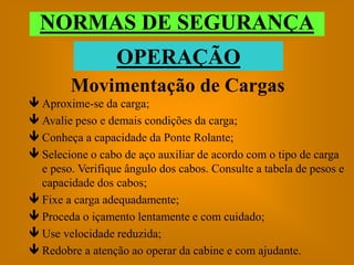 NORMAS DE SEGURANÇA
                  OPERAÇÃO
        Movimentação de Cargas
 Aproxime-se da carga;
 Avalie peso e demais condições da carga;
 Conheça a capacidade da Ponte Rolante;
 Selecione o cabo de aço auxiliar de acordo com o tipo de carga
  e peso. Verifique ângulo dos cabos. Consulte a tabela de pesos e
  capacidade dos cabos;
 Fixe a carga adequadamente;
 Proceda o içamento lentamente e com cuidado;
 Use velocidade reduzida;
 Redobre a atenção ao operar da cabine e com ajudante.
 