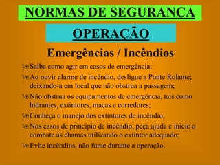 NORMAS DE SEGURANÇA
                 OPERAÇÃO
        Emergências / Incêndios
Saiba como agir em casos de emergência;
Ao ouvir alarme de incêndio, desligue a Ponte Rolante;
 deixando-a em local que não obstrua a passagem;
Não obstrua os equipamentos de emergência, tais como
 hidrantes, extintores, macas e corredores;
Conheça o manejo dos extintores de incêndio;
Nos casos de princípio de incêndio, peça ajuda e inicie o
 combate às chamas utilizando o extintor adequado;
Evite incêndios, não fume durante a operação.
 