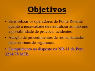 Objetivos
• Sensibilizar os operadores de Ponte Rolante
  quanto a necessidade de neutralizar ao máximo
  a possibilidade de provocar acidentes.
• Adoção de procedimentos de rotina pautadas
  pelas normas de segurança.
• Cumprimento ao disposto na NR-11 da Port.
3214/78 MTb.
 