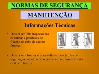NORMAS DE SEGURANÇA
               MANUTENÇÃO
             Informações Técnicas
• Deverá ser feita inspeção nas
  castanhas e parafusos de
  fixação do cabo de aço no
  Dromo.

• Deverá ser observado duas voltas e meia (voltas de
  segurança) quando o cabo estiver em seu limite inferior.
  (todo em baixo)
 