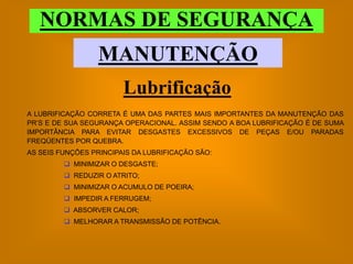 NORMAS DE SEGURANÇA
                  MANUTENÇÃO
                        Lubrificação
A LUBRIFICAÇÃO CORRETA É UMA DAS PARTES MAIS IMPORTANTES DA MANUTENÇÃO DAS
PR’S E DE SUA SEGURANÇA OPERACIONAL. ASSIM SENDO A BOA LUBRIFICAÇÃO É DE SUMA
IMPORTÂNCIA PARA EVITAR DESGASTES EXCESSIVOS DE PEÇAS E/OU PARADAS
FREQÜENTES POR QUEBRA.
AS SEIS FUNÇÕES PRINCIPAIS DA LUBRIFICAÇÃO SÃO:
          MINIMIZAR O DESGASTE;
          REDUZIR O ATRITO;
          MINIMIZAR O ACUMULO DE POEIRA;
          IMPEDIR A FERRUGEM;
          ABSORVER CALOR;
          MELHORAR A TRANSMISSÃO DE POTÊNCIA.
 